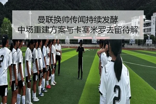 曼联换帅传闻持续发酵 中场重建方案与卡塞米罗去留待解